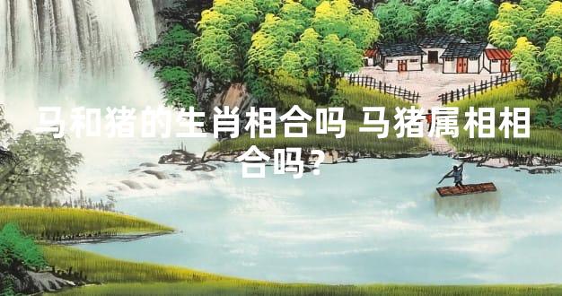 马和猪的生肖相合吗 马猪属相相合吗？